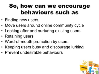 So, how can we encourage
          behaviours such as
•   Finding new users
•   Move users around online community cycle
•   Looking after and nurturing existing users
•   Retaining users
•   Word-of-mouth promotion by users
•   Keeping users busy and discourage lurking
•   Prevent undesirable behaviours



                                            12
 