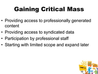Gaining Critical Mass
• Providing access to professionally generated
  content
• Providing access to syndicated data
• Participation by professional staff
• Starting with limited scope and expand later




                                        13
 