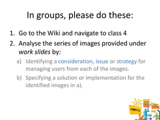 In groups, please do these:
1. Go to the Wiki and navigate to class 4
2. Analyse the series of images provided under
   work slides by:
  a) Identifying a consideration, issue or strategy for
     managing users from each of the images.
  b) Specifying a solution or implementation for the
     identified images in a).
 