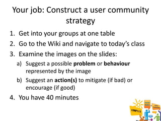 Your job: Construct a user community
               strategy
1. Get into your groups at one table
2. Go to the Wiki and navigate to today’s class
3. Examine the images on the slides:
  a) Suggest a possible problem or behaviour
     represented by the image
  b) Suggest an action(s) to mitigate (if bad) or
     encourage (if good)
4. You have 40 minutes
 