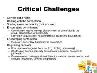 Critical Challenges
•   Carving out a niche
•   Dealing with the competition
•   Starting a new community (critical mass)
•   Encouraging commitment
     – Commitment means feelings of attachment or connection to the
       group, organization, or community
     – Leave/join is quite easy: no contracts; no space/time boundaries;
• Encouraging contribution
     – Inequality: power-law distribution of contribution
• Regulating behavior
     – How to prevent negative behavior (e.g., trolling, spamming)
     – Challenging due to anonymity, textual communication, easiness of
       join/leave
     – Can overcome challenges since interaction archival, access control, and
       analysis (reputation, ranking) are possible
 