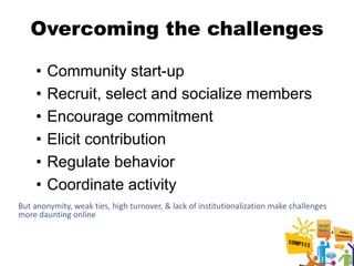 Overcoming the challenges

    •   Community start-up
    •   Recruit, select and socialize members
    •   Encourage commitment
    •   Elicit contribution
    •   Regulate behavior
    •   Coordinate activity
But anonymity, weak ties, high turnover, & lack of institutionalization make challenges
more daunting online
 