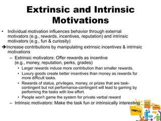 Extrinsic and Intrinsic
                 Motivations
• Individual motivation influences behavior through external
  motivators (e.g., rewards, incentives, reputation) and intrinsic
  motivators (e.g., fun & curiosity)
Increase contributions by manipulating extrinsic incentives & intrinsic
  motivations
   – Extrinsic motivators: Offer rewards as incentive
      (e.g., money, reputation, perks, grades)
        • Larger rewards induce more contribution than smaller rewards.
        • Luxury goods create better incentives than money as rewards for
          more difficult tasks.
        • Rewards of status, privileges, money, or prizes that are task-
          contingent but not performance-contingent will lead to gaming by
          performing the tasks with low effort.
        • People won't game the system for private verbal reward
    – Intrinsic motivators: Make the task fun or intrinsically interesting
 