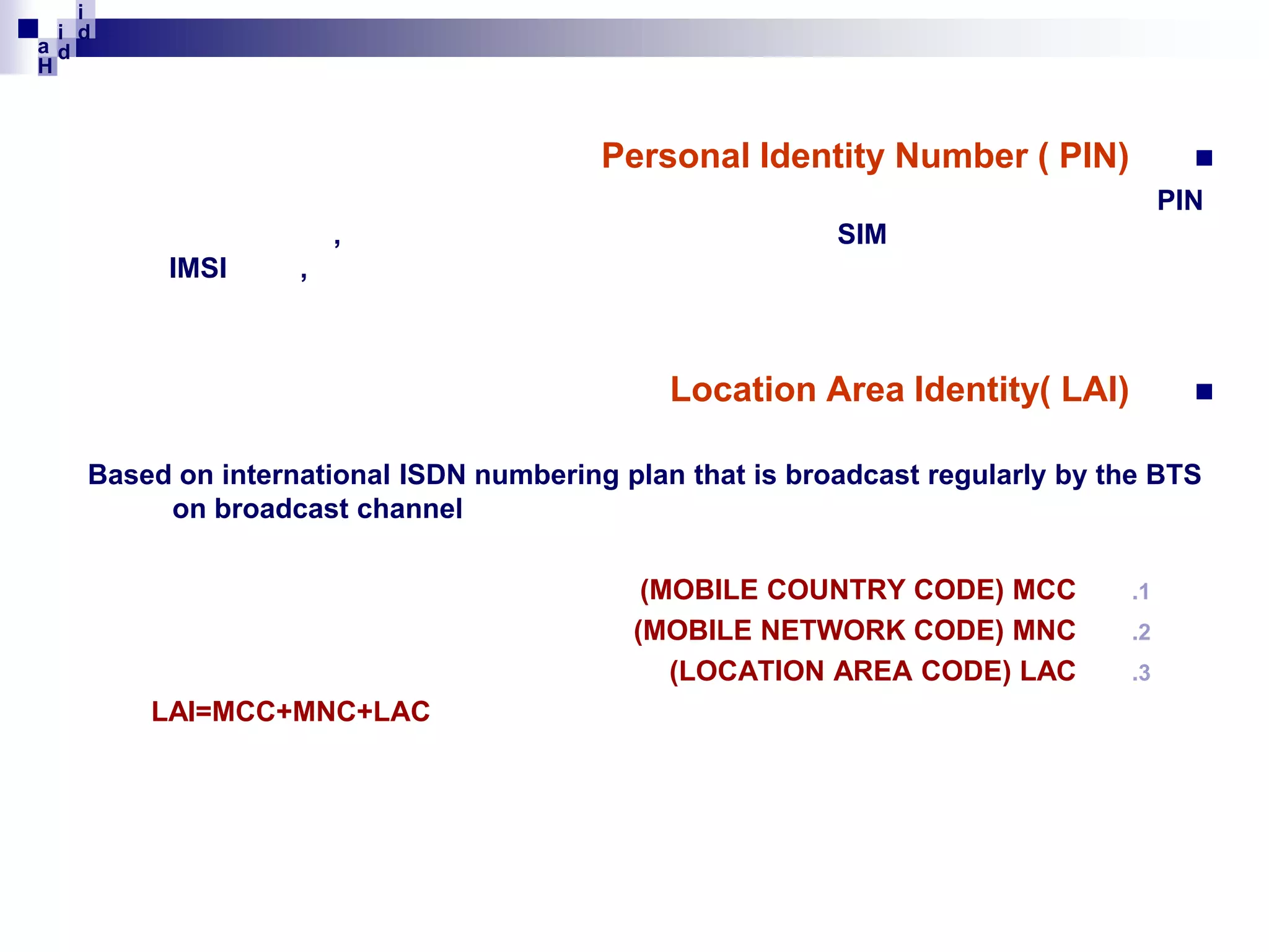 i
i d
ad
H

Personal Identity Number ( PIN)



PIN
,
IMSI

SIM

,

Location Area Identity( LAI)



Based on international ISDN numbering plan that is broadcast regularly by the BTS
on broadcast channel
(MOBILE COUNTRY CODE) MCC
(MOBILE NETWORK CODE) MNC
(LOCATION AREA CODE) LAC
LAI=MCC+MNC+LAC

.1
.2
.3

 