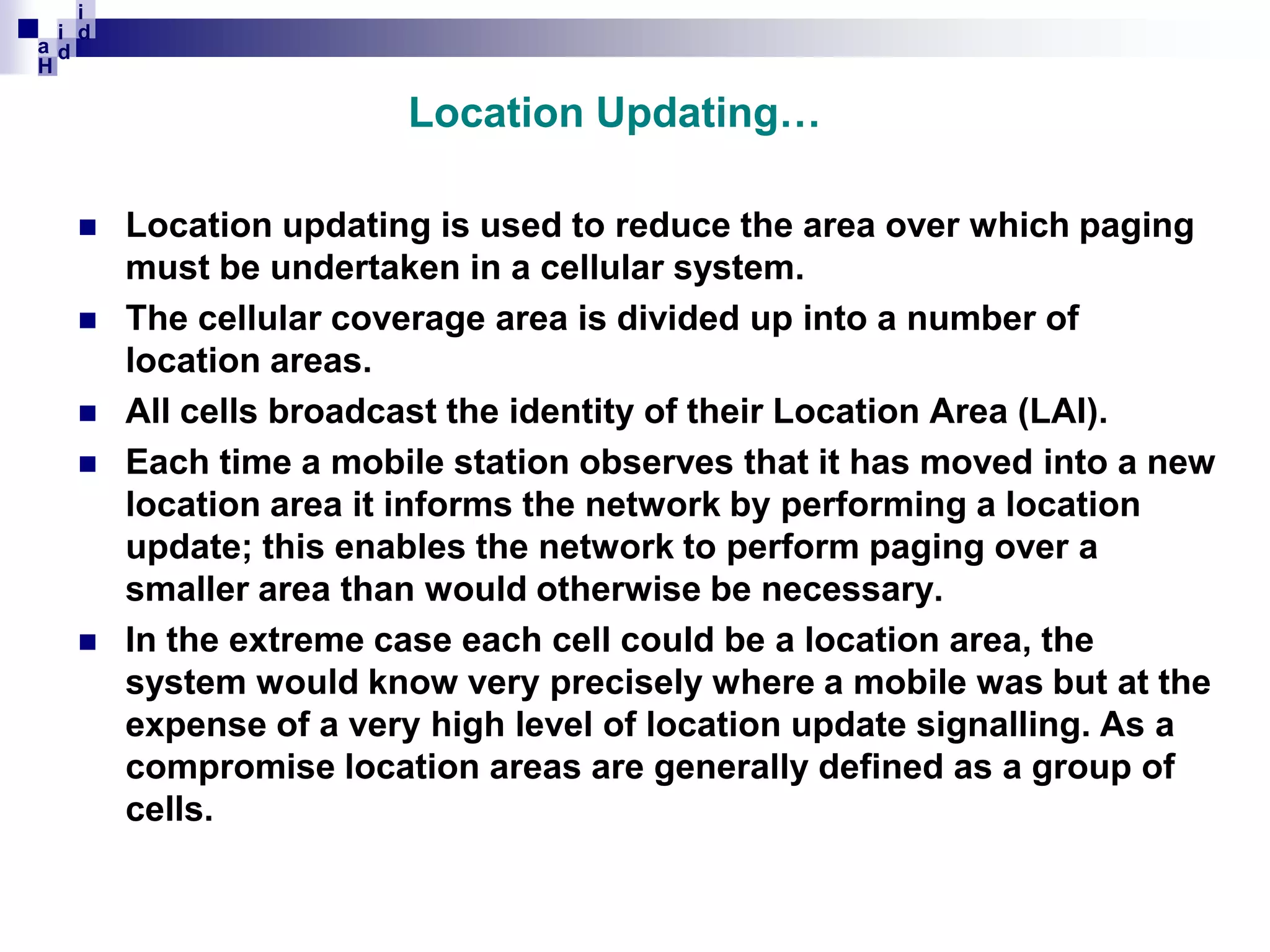 i
i d
ad
H

Location Updating…








Location updating is used to reduce the area over which paging
must be undertaken in a cellular system.
The cellular coverage area is divided up into a number of
location areas.
All cells broadcast the identity of their Location Area (LAI).
Each time a mobile station observes that it has moved into a new
location area it informs the network by performing a location
update; this enables the network to perform paging over a
smaller area than would otherwise be necessary.
In the extreme case each cell could be a location area, the
system would know very precisely where a mobile was but at the
expense of a very high level of location update signalling. As a
compromise location areas are generally defined as a group of
cells.

 