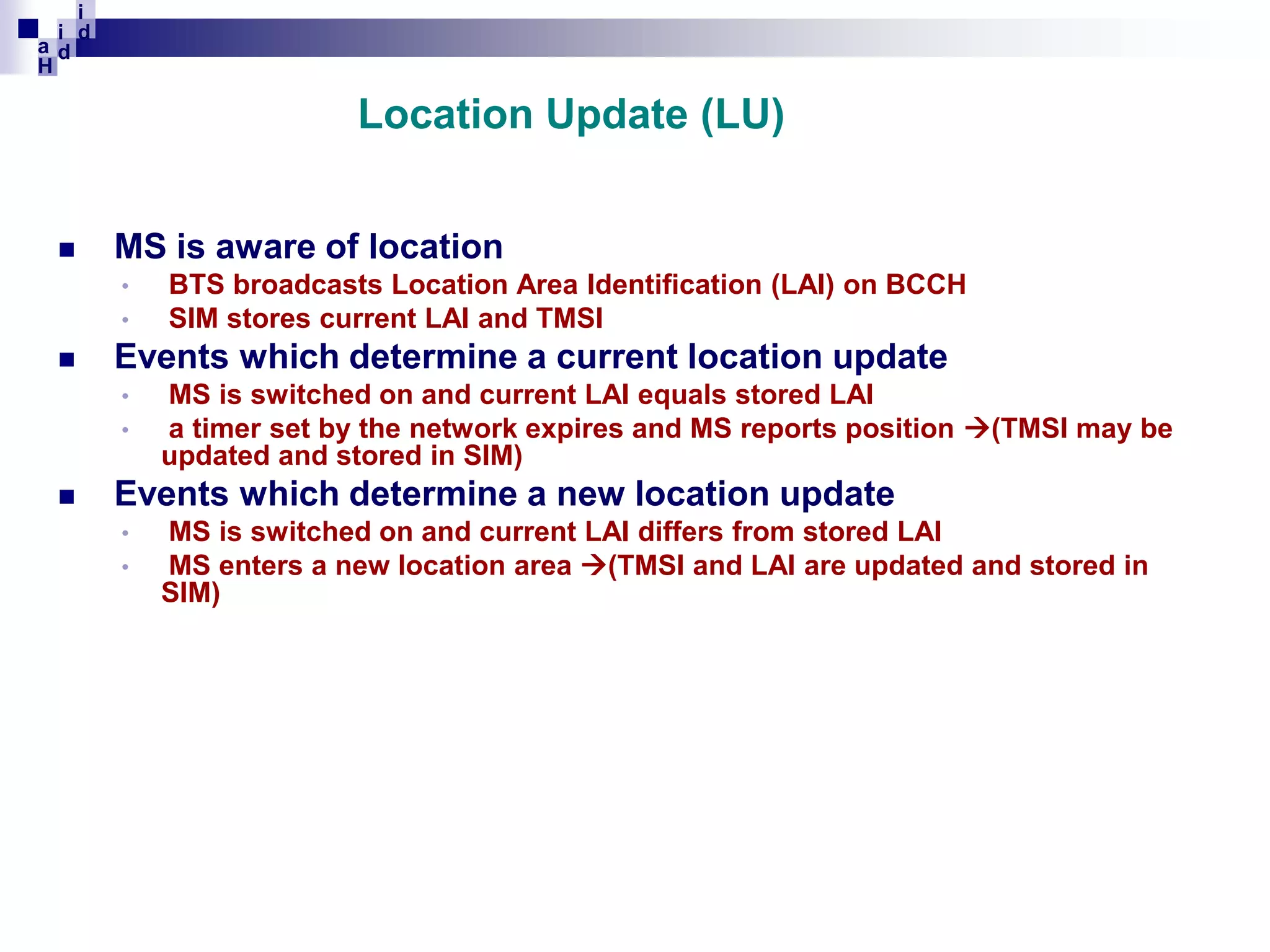 i
i d
ad
H

Location Update (LU)


MS is aware of location
•
•



Events which determine a current location update
•
•



BTS broadcasts Location Area Identification (LAI) on BCCH
SIM stores current LAI and TMSI
MS is switched on and current LAI equals stored LAI
a timer set by the network expires and MS reports position (TMSI may be
updated and stored in SIM)

Events which determine a new location update
•
•

MS is switched on and current LAI differs from stored LAI
MS enters a new location area (TMSI and LAI are updated and stored in
SIM)

 