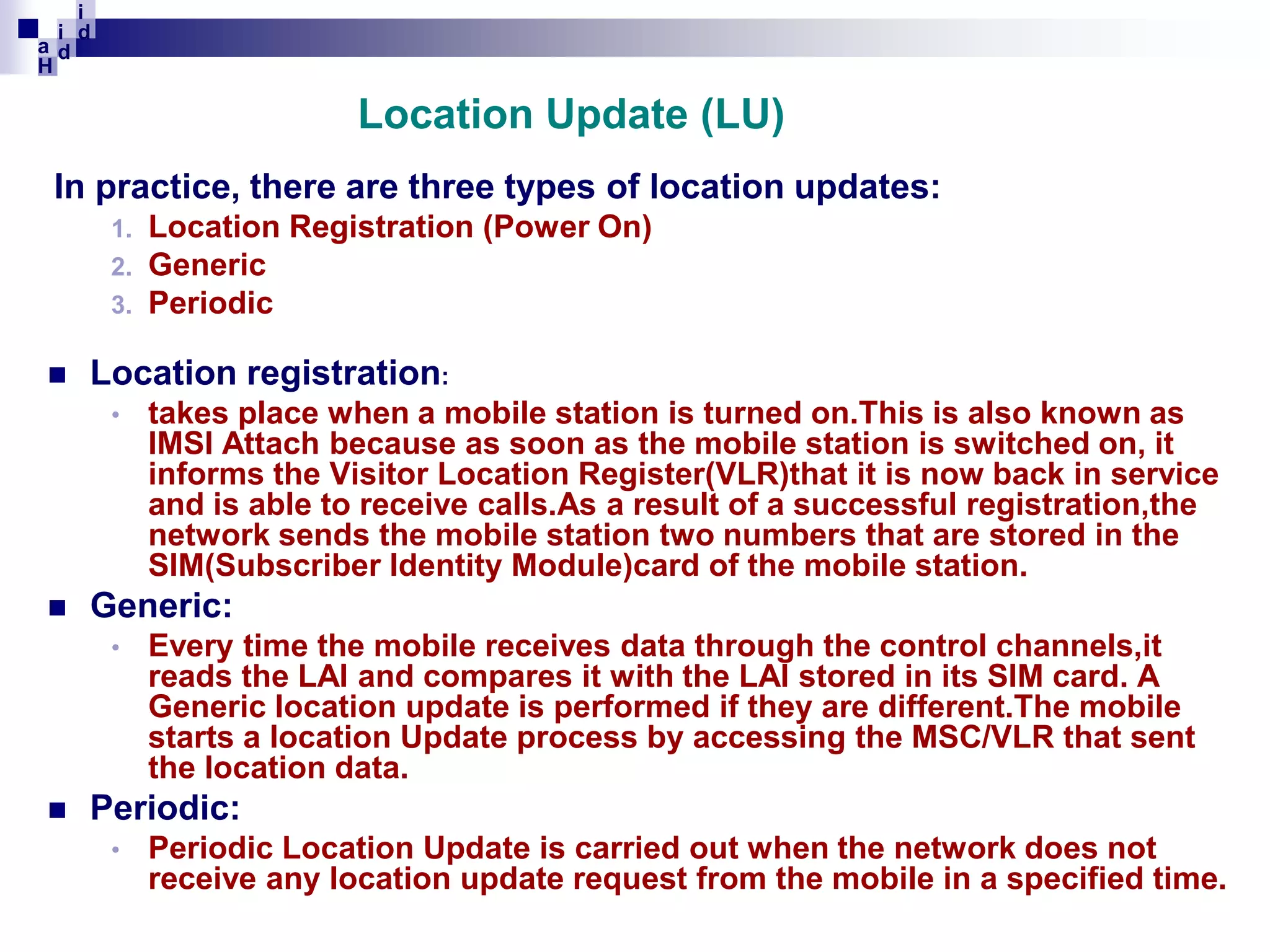 i
i d
ad
H

Location Update (LU)
In practice, there are three types of location updates:
Location Registration (Power On)
Generic
3. Periodic
1.
2.



Location registration:
•



Generic:
•



takes place when a mobile station is turned on.This is also known as
IMSI Attach because as soon as the mobile station is switched on, it
informs the Visitor Location Register(VLR)that it is now back in service
and is able to receive calls.As a result of a successful registration,the
network sends the mobile station two numbers that are stored in the
SIM(Subscriber Identity Module)card of the mobile station.
Every time the mobile receives data through the control channels,it
reads the LAI and compares it with the LAI stored in its SIM card. A
Generic location update is performed if they are different.The mobile
starts a location Update process by accessing the MSC/VLR that sent
the location data.

Periodic:
•

Periodic Location Update is carried out when the network does not
receive any location update request from the mobile in a specified time.

 