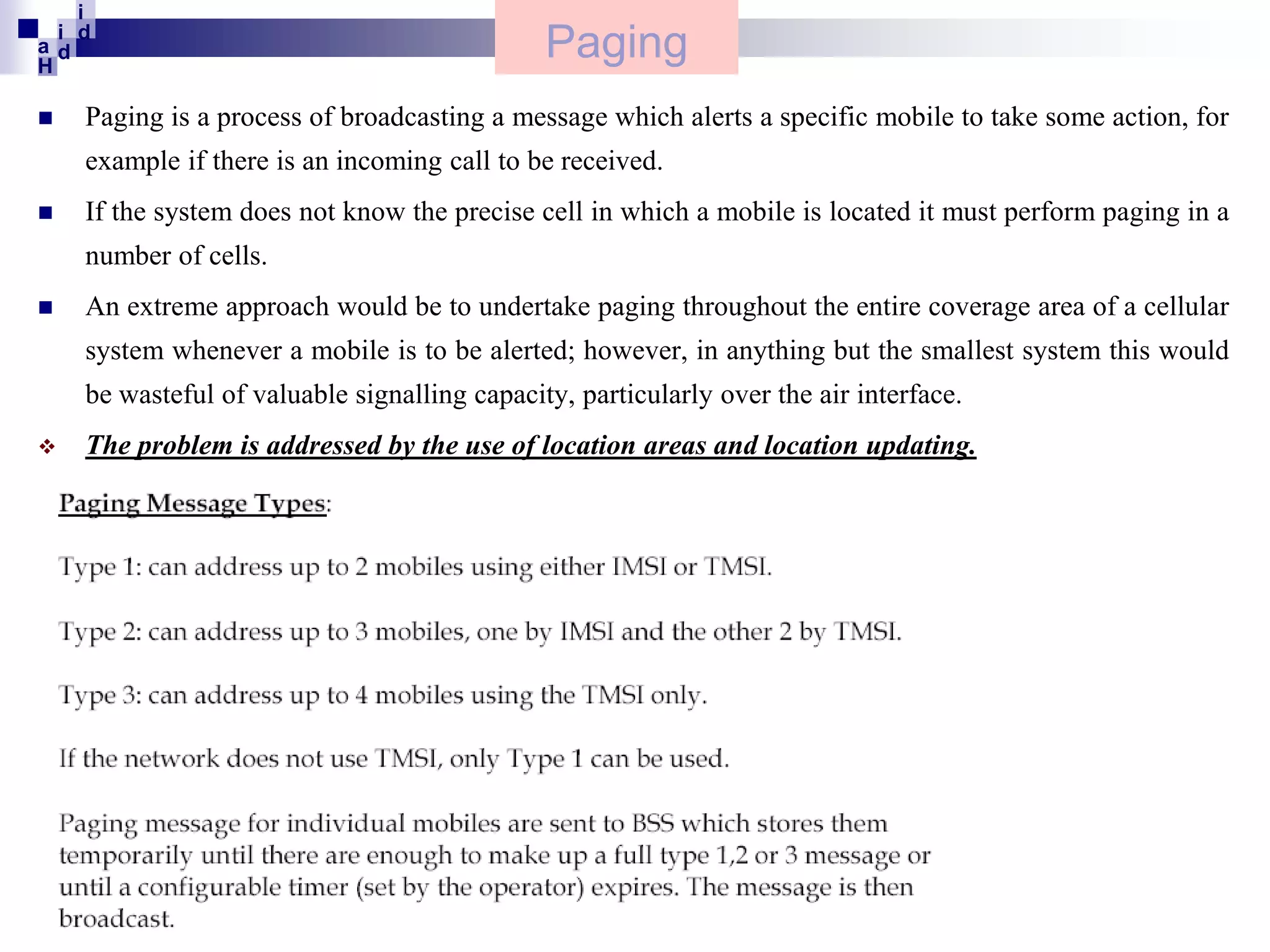 i
i d
ad
H


Paging

Paging is a process of broadcasting a message which alerts a specific mobile to take some action, for
example if there is an incoming call to be received.



If the system does not know the precise cell in which a mobile is located it must perform paging in a
number of cells.



An extreme approach would be to undertake paging throughout the entire coverage area of a cellular
system whenever a mobile is to be alerted; however, in anything but the smallest system this would
be wasteful of valuable signalling capacity, particularly over the air interface.



The problem is addressed by the use of location areas and location updating.

 