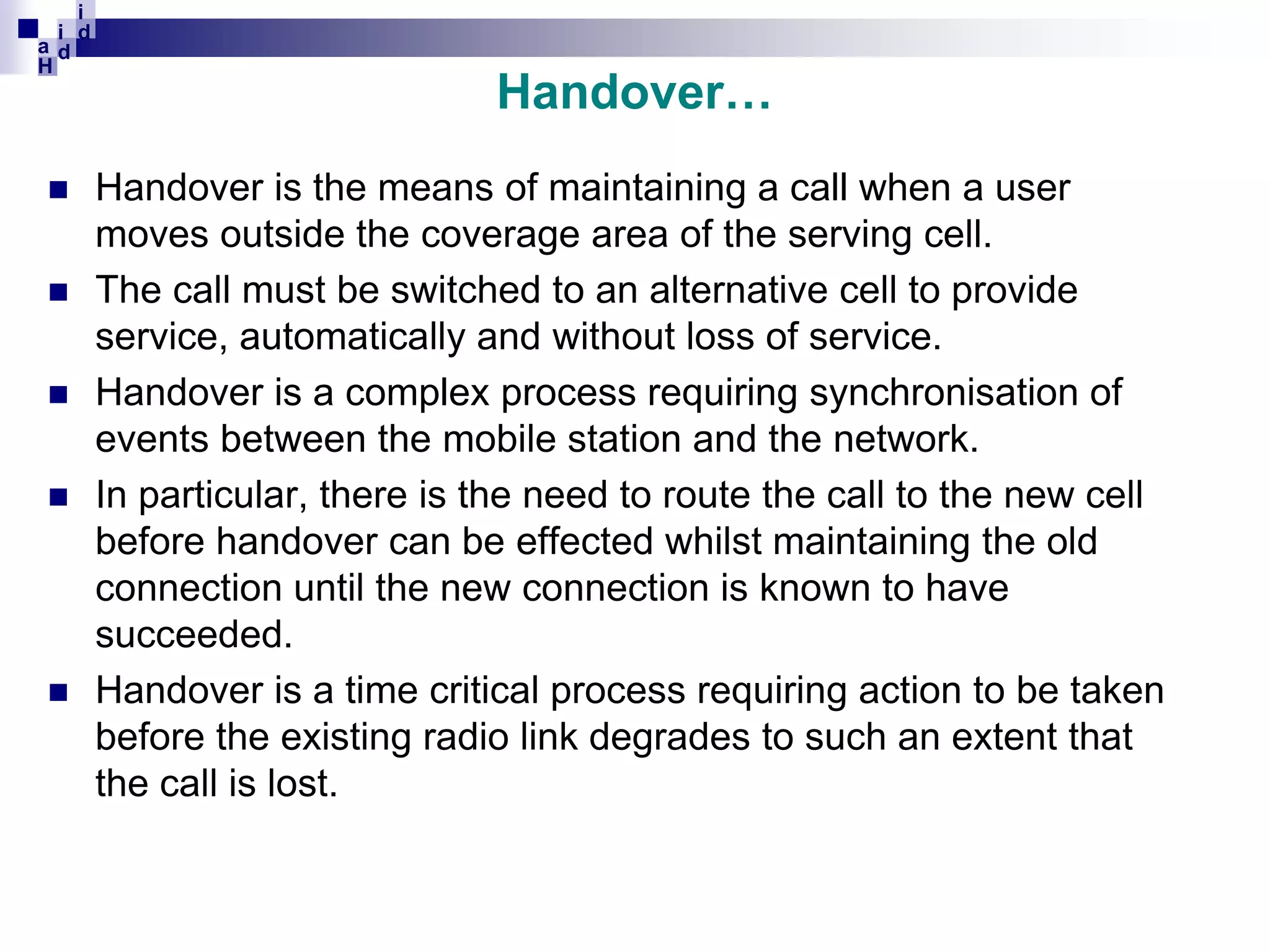 i
i d
ad
H









Handover…
Handover is the means of maintaining a call when a user
moves outside the coverage area of the serving cell.
The call must be switched to an alternative cell to provide
service, automatically and without loss of service.
Handover is a complex process requiring synchronisation of
events between the mobile station and the network.
In particular, there is the need to route the call to the new cell
before handover can be effected whilst maintaining the old
connection until the new connection is known to have
succeeded.
Handover is a time critical process requiring action to be taken
before the existing radio link degrades to such an extent that
the call is lost.

 