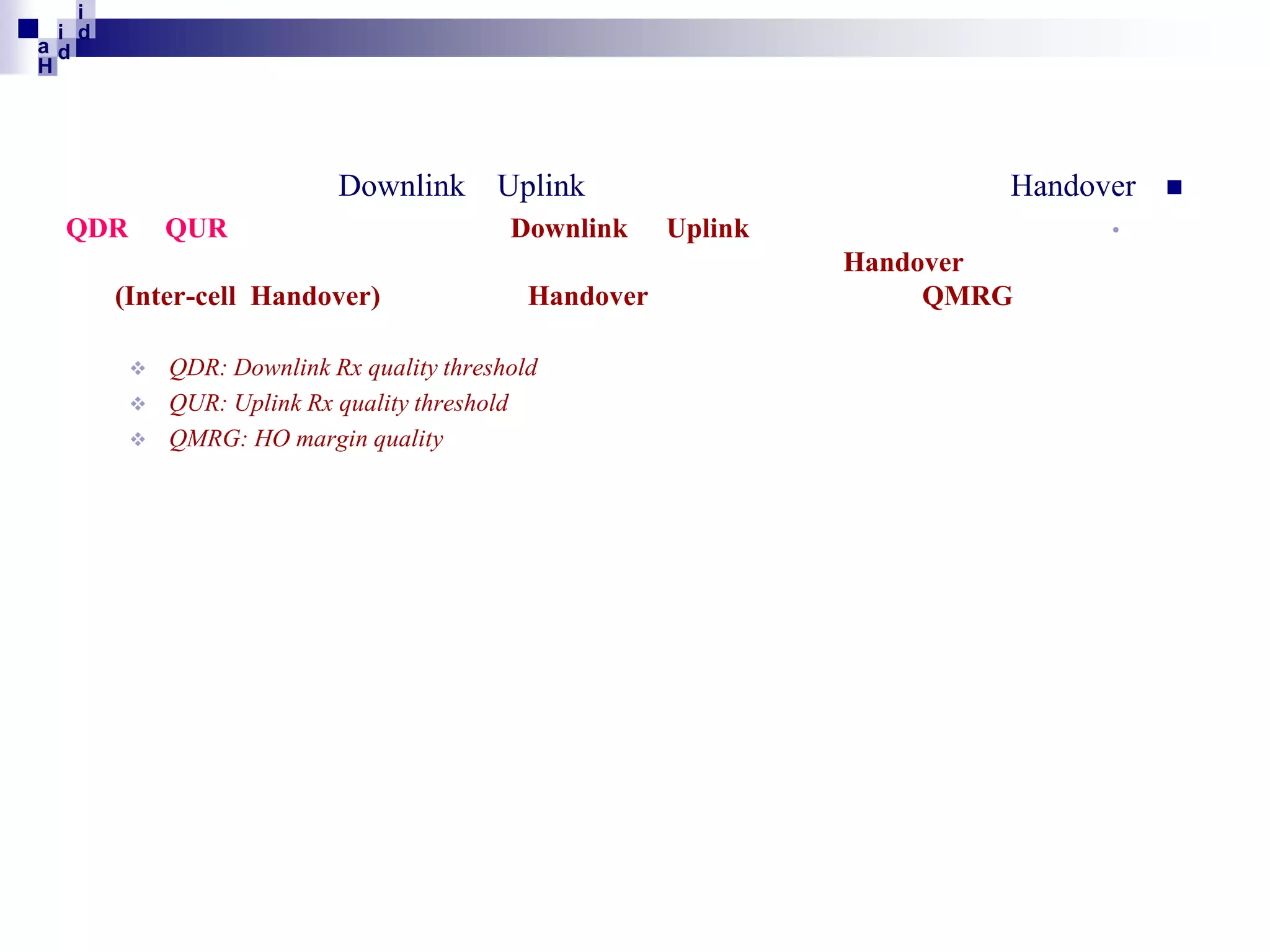 i
i d
ad
H

Downlink
QDR

QUR

(Inter-cell Handover)




Uplink
Downlink
Handover

QDR: Downlink Rx quality threshold
QUR: Uplink Rx quality threshold
QMRG: HO margin quality

Handover
•

Uplink
Handover
QMRG



 
