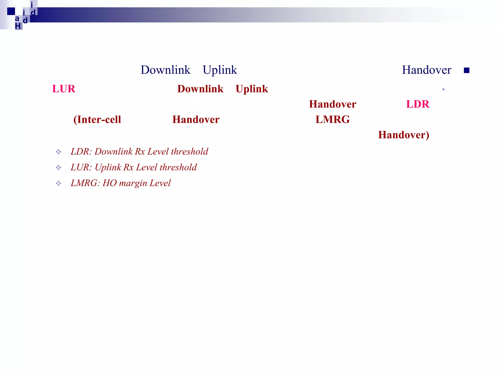 i
i d
ad
H

Downlink Uplink
LUR
(Inter-cell

Downlink
Handover

Handover
•

Uplink
Handover
LMRG

LDR
Handover)



LDR: Downlink Rx Level threshold



LUR: Uplink Rx Level threshold



LMRG: HO margin Level



 