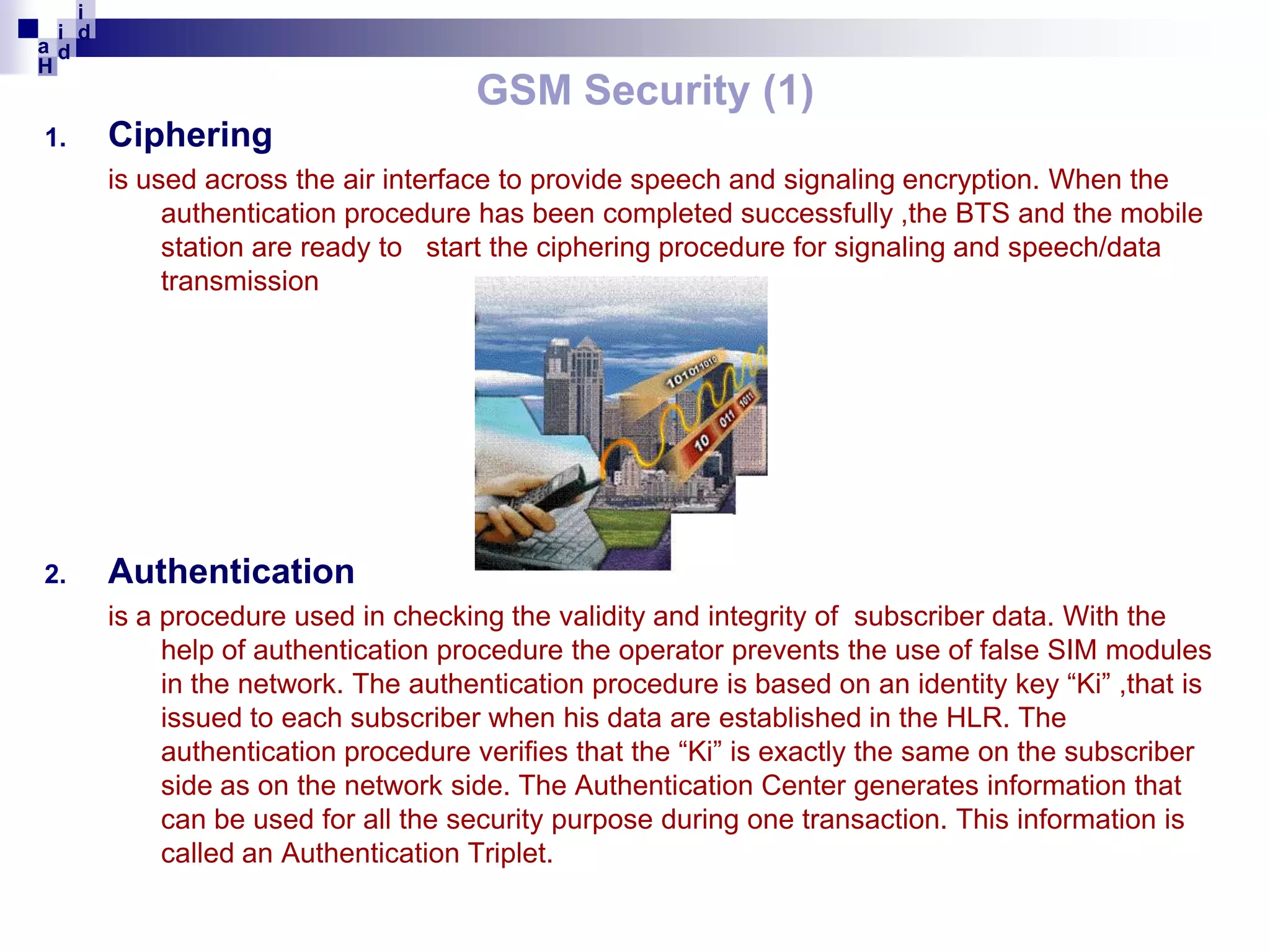 i
i d
ad
H

1.

GSM Security (1)
Ciphering
is used across the air interface to provide speech and signaling encryption. When the
authentication procedure has been completed successfully ,the BTS and the mobile
station are ready to start the ciphering procedure for signaling and speech/data
transmission

2.

Authentication
is a procedure used in checking the validity and integrity of subscriber data. With the
help of authentication procedure the operator prevents the use of false SIM modules
in the network. The authentication procedure is based on an identity key “Ki” ,that is
issued to each subscriber when his data are established in the HLR. The
authentication procedure verifies that the “Ki” is exactly the same on the subscriber
side as on the network side. The Authentication Center generates information that
can be used for all the security purpose during one transaction. This information is
called an Authentication Triplet.

 