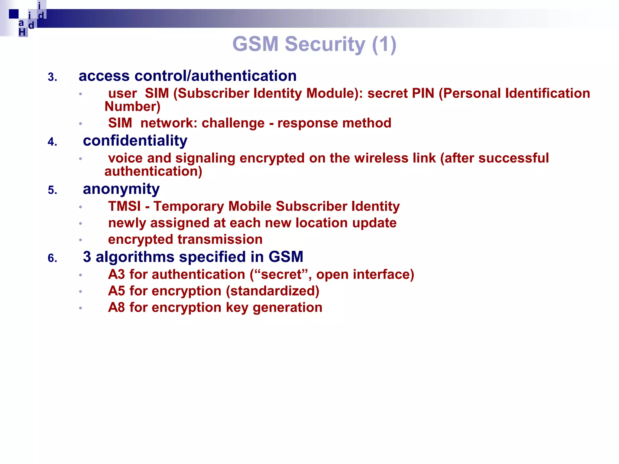 i
i d
ad
H

GSM Security (1)
3.

access control/authentication
•
•

user SIM (Subscriber Identity Module): secret PIN (Personal Identification
Number)
SIM network: challenge - response method

confidentiality

4.
•

voice and signaling encrypted on the wireless link (after successful
authentication)

anonymity

5.
•
•
•

TMSI - Temporary Mobile Subscriber Identity
newly assigned at each new location update
encrypted transmission

3 algorithms specified in GSM

6.
•
•
•

A3 for authentication (“secret”, open interface)
A5 for encryption (standardized)
A8 for encryption key generation

 