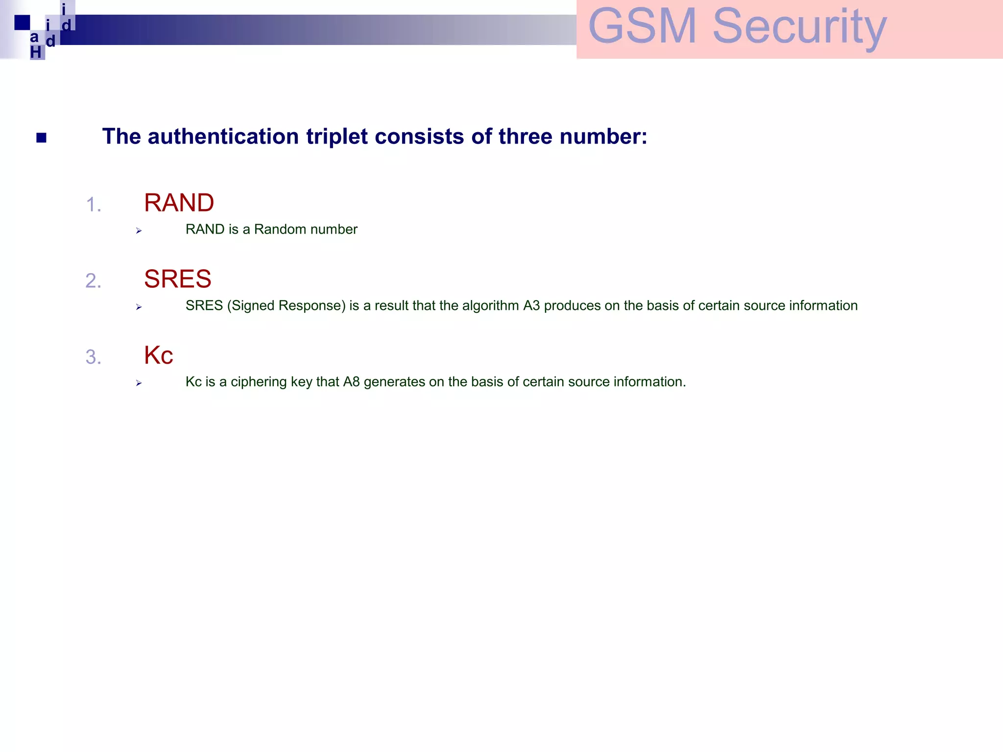 i
i d
ad
H



GSM Security
The authentication triplet consists of three number:

RAND

1.

RAND is a Random number



SRES

2.

SRES (Signed Response) is a result that the algorithm A3 produces on the basis of certain source information



Kc

3.


Kc is a ciphering key that A8 generates on the basis of certain source information.

 