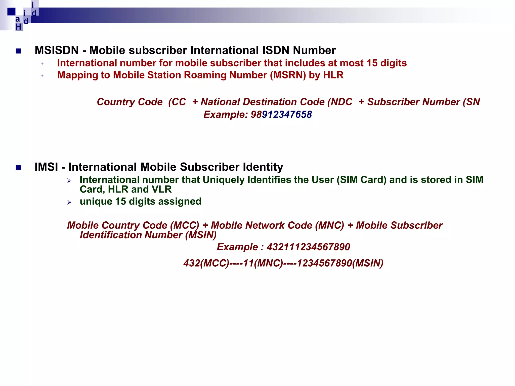 i
i d
ad
H


MSISDN - Mobile subscriber International ISDN Number
•
•

International number for mobile subscriber that includes at most 15 digits
Mapping to Mobile Station Roaming Number (MSRN) by HLR
Country Code (CC + National Destination Code (NDC + Subscriber Number (SN
Example: 98912347658



IMSI - International Mobile Subscriber Identity



International number that Uniquely Identifies the User (SIM Card) and is stored in SIM
Card, HLR and VLR
unique 15 digits assigned

Mobile Country Code (MCC) + Mobile Network Code (MNC) + Mobile Subscriber
Identification Number (MSIN)
Example : 432111234567890
432(MCC)----11(MNC)----1234567890(MSIN)

 