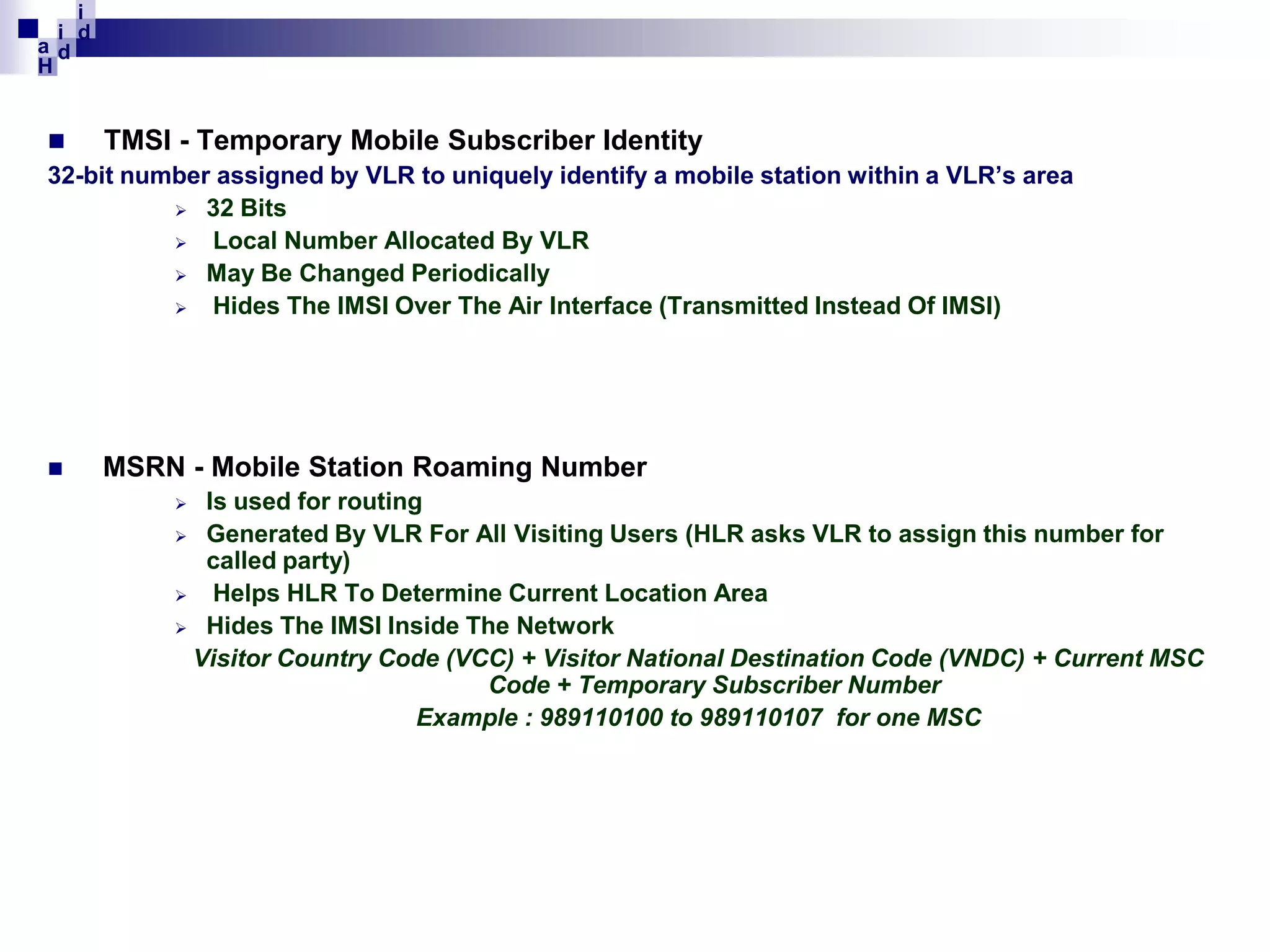 i
i d
ad
H


TMSI - Temporary Mobile Subscriber Identity
32-bit number assigned by VLR to uniquely identify a mobile station within a VLR’s area
 32 Bits

Local Number Allocated By VLR
 May Be Changed Periodically

Hides The IMSI Over The Air Interface (Transmitted Instead Of IMSI)



MSRN - Mobile Station Roaming Number
Is used for routing
 Generated By VLR For All Visiting Users (HLR asks VLR to assign this number for
called party)

Helps HLR To Determine Current Location Area
 Hides The IMSI Inside The Network
Visitor Country Code (VCC) + Visitor National Destination Code (VNDC) + Current MSC
Code + Temporary Subscriber Number
Example : 989110100 to 989110107 for one MSC


 