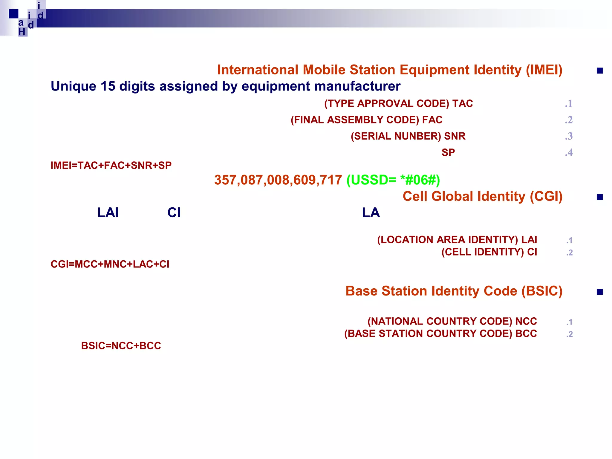 i
i d
ad
H

International Mobile Station Equipment Identity (IMEI)
Unique 15 digits assigned by equipment manufacturer
(TYPE APPROVAL CODE) TAC
(FINAL ASSEMBLY CODE) FAC
(SERIAL NUNBER) SNR
SP



.1
.2
.3
.4

IMEI=TAC+FAC+SNR+SP

LAI

CI

357,087,008,609,717 (USSD= *#06#)
Cell Global Identity (CGI)
LA
(LOCATION AREA IDENTITY) LAI
(CELL IDENTITY) CI



.1
.2

CGI=MCC+MNC+LAC+CI

Base Station Identity Code (BSIC)
(NATIONAL COUNTRY CODE) NCC
(BASE STATION COUNTRY CODE) BCC
BSIC=NCC+BCC


.1
.2

 