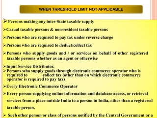 WHEN THRESHOLD LIMIT NOT APPLICABLE
Persons making any inter-State taxable supply
Casual taxable persons & non-resident taxable persons
Persons who are required to pay tax under reverse charge
Persons who are required to deduct/collect tax
Persons who supply goods and / or services on behalf of other registered
taxable persons whether as an agent or otherwise
Input Service Distributor.
Persons who supply goods through electronic commerce operator who is
required to collect tax (other than on which electronic commerce
operator is required to pay tax)
Every Electronic Commerce Operator
Every person supplying online information and database access, or retrieval
services from a place outside India to a person in India, other than a registered
taxable person.
 Such other person or class of persons notified by the Central Government or a
 