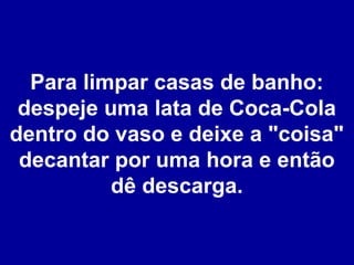 Para limpar casas de banho:
despeje uma lata de Coca-Cola
dentro do vaso e deixe a "coisa"
decantar por uma hora e então
dê descarga.

 
