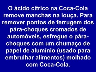 O ácido cítrico na Coca-Cola
remove manchas na louça. Para
remover pontos de ferrugem dos
pára-choques cromados de
automóveis, esfregue o párachoques com um chumaço de
papel de alumínio (usado para
embrulhar alimentos) molhado
com Coca-Cola.

 