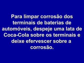 Para limpar corrosão dos
terminais de baterias de
automóveis, despeje uma lata de
Coca-Cola sobre os terminais e
deixe efervescer sobre a
corrosão.

 