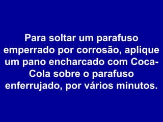 Para soltar um parafuso
emperrado por corrosão, aplique
um pano encharcado com CocaCola sobre o parafuso
enferrujado, por vários minutos.

 