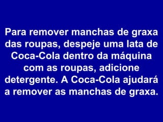 Para remover manchas de graxa
das roupas, despeje uma lata de
Coca-Cola dentro da máquina
com as roupas, adicione
detergente. A Coca-Cola ajudará
a remover as manchas de graxa.

 