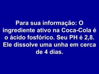 Para sua informação: O
ingrediente ativo na Coca-Cola é
o ácido fosfórico. Seu PH é 2,8.
Ele dissolve uma unha em cerca
de 4 dias.

 