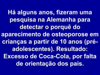 Há alguns anos, fizeram uma
pesquisa na Alemanha para
detectar o porquê do
aparecimento de osteoporose em
crianças a partir de 10 anos (préadolescentes). Resultado:
Excesso de Coca-Cola, por falta
de orientação dos pais.

 