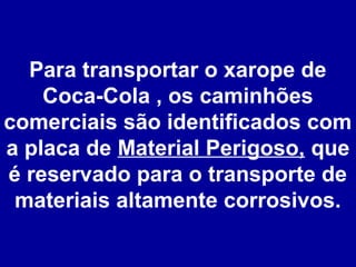 Para transportar o xarope de
Coca-Cola , os caminhões
comerciais são identificados com
a placa de Material Perigoso, que
é reservado para o transporte de
materiais altamente corrosivos.

 