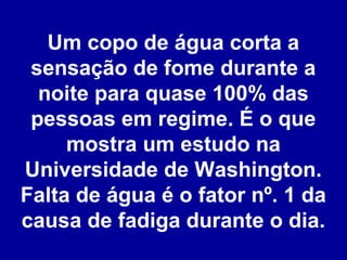 Um copo de água corta a
sensação de fome durante a
noite para quase 100% das
pessoas em regime. É o que
mostra um estudo na
Universidade de Washington.
Falta de água é o fator nº. 1 da
causa de fadiga durante o dia.

 