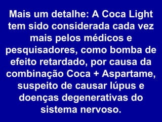 Mais um detalhe: A Coca Light
tem sido considerada cada vez
mais pelos médicos e
pesquisadores, como bomba de
efeito retardado, por causa da
combinação Coca + Aspartame,
suspeito de causar lúpus e
doenças degenerativas do
sistema nervoso.

 