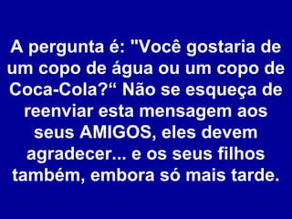 A pergunta é: "Você gostaria de
um copo de água ou um copo de
Coca-Cola?“ Não se esqueça de
reenviar esta mensagem aos
seus AMIGOS, eles devem
agradecer... e os seus filhos
também, embora só mais tarde.

 
