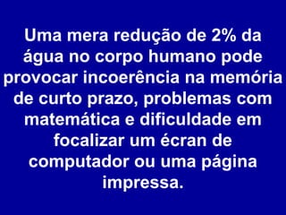Uma mera redução de 2% da
água no corpo humano pode
provocar incoerência na memória
de curto prazo, problemas com
matemática e dificuldade em
focalizar um écran de
computador ou uma página
impressa.

 