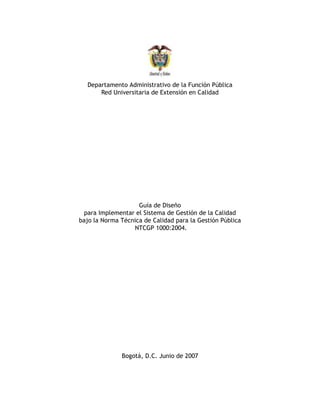 Departamento Administrativo de la Función Pública
      Red Universitaria de Extensión en Calidad




                    Guía de Diseño
 para Implementar el Sistema de Gestión de la Calidad
bajo la Norma Técnica de Calidad para la Gestión Pública
                  NTCGP 1000:2004.




              Bogotá, D.C. Junio de 2007
 