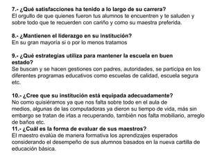 7.- ¿Qué satisfacciones ha tenido a lo largo de su carrera?
El orgullo de que quienes fueron tus alumnos te encuentren y te saluden y
sobre todo que te recuerden con cariño y como su maestra preferida.

8.- ¿Mantienen el liderazgo en su institución?
En su gran mayoría si o por lo menos tratamos

9.- ¿Qué estrategias utiliza para mantener la escuela en buen
estado?
Se buscan y se hacen gestiones con padres, autoridades, se participa en los
diferentes programas educativos como escuelas de calidad, escuela segura
etc.

10.- ¿Cree que su institución está equipada adecuadamente?
No como quisiéramos ya que nos falta sobre todo en el aula de
medios, algunas de las computadoras ya dieron su tiempo de vida, más sin
embargo se tratan de irlas a recuperando, también nos falta mobiliario, arreglo
de baños etc.
11.- ¿Cuál es la forma de evaluar de sus maestros?
El maestro evalúa de manera formativa los aprendizajes esperados
considerando el desempeño de sus alumnos basados en la nueva cartilla de
educación básica.
 