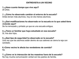 ENTREVISTA A UN VECINO

1.-¿Hace cuanto tiempo que vive aquí?
20 años.

2.-¿Cómo ha observado cambiar el entorno de la escuela?
Antes tenían más alumnos, hoy en día menos alumnos.

3.-¿Qué modificaciones ha observado en la escuela en lo que usted tiene
viviendo aquí?
Se ha remozado y pintado ya que es una escuela antigua.

4.-¿Tiene un familiar que haya estudiado en esa escuela?
Si, mis dos hijos.

5.-¿Qué tipo de seguridad ha observado en la escuela?
Una vez que los alumnos están dentro de sus salones se cierra la reja con
candado.

6.-Cómo vecino le afecta los vendedores de comida?
No

7.-¿Cómo ve la interacción de los maestros fuera de la escuela?
No hay mucha comunicación verbal con los padres de familia.
 