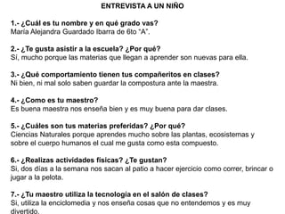 ENTREVISTA A UN NIÑO

1.- ¿Cuál es tu nombre y en qué grado vas?
María Alejandra Guardado Ibarra de 6to “A”.

2.- ¿Te gusta asistir a la escuela? ¿Por qué?
Sí, mucho porque las materias que llegan a aprender son nuevas para ella.

3.- ¿Qué comportamiento tienen tus compañeritos en clases?
Ni bien, ni mal solo saben guardar la compostura ante la maestra.

4.- ¿Como es tu maestro?
Es buena maestra nos enseña bien y es muy buena para dar clases.

5.- ¿Cuáles son tus materias preferidas? ¿Por qué?
Ciencias Naturales porque aprendes mucho sobre las plantas, ecosistemas y
sobre el cuerpo humanos el cual me gusta como esta compuesto.

6.- ¿Realizas actividades físicas? ¿Te gustan?
Si, dos días a la semana nos sacan al patio a hacer ejercicio como correr, brincar o
jugar a la pelota.

7.- ¿Tu maestro utiliza la tecnología en el salón de clases?
Si, utiliza la enciclomedia y nos enseña cosas que no entendemos y es muy
divertido.
 