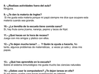 8.- ¿Realizas actividades fuera del aula?
Ninguna.

9.- ¿Te dan la materia de Ingles?
Si me gusta esta materia porque mi papá siempre me dice que ocupare esta
materia cuando sea grande.

10.- ¿La tiendita de la escuela tiene comida sana?
Sí, hay fruta como jícama, naranja, pepino y tacos de frijol.

11.- ¿Qué haces en la hora de receso?
Juego con mis amigos y platico con ellos.

12.- ¿Te dejan mucha tarea? … Y Quién te ayuda a hacerla, No
tanto, algunos problemas de matemáticas, a veces yo sola y otras mis
papas.



13.- ¿Qué has aprendido en la escuela?
Sobre el sistema inmunológico me gusta mucho las ciencias naturales

14.- ¿Sabes usar la computadora? ¿Te dejan tareas en ella?
 