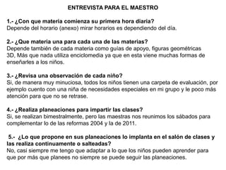 ENTREVISTA PARA EL MAESTRO

1.- ¿Con que materia comienza su primera hora diaria?
Depende del horario (anexo) mirar horarios es dependiendo del día.

2.- ¿Que materia una para cada una de las materias?
Depende también de cada materia como guías de apoyo, figuras geométricas
3D, Más que nada utiliza enciclomedia ya que en esta viene muchas formas de
enseñarles a los niños.

3.- ¿Revisa una observación de cada niño?
Si, de manera muy minuciosa, todos los niños tienen una carpeta de evaluación, por
ejemplo cuento con una niña de necesidades especiales en mi grupo y le poco más
atención para que no se retrase.

4.- ¿Realiza planeaciones para impartir las clases?
Si, se realizan bimestralmente, pero las maestras nos reunimos los sábados para
complementar lo de las reformas 2004 y la de 2011.

 5.- ¿Lo que propone en sus planeaciones lo implanta en el salón de clases y
las realiza continuamente o salteadas?
No, casi siempre me tengo que adaptar a lo que los niños pueden aprender para
que por más que planees no siempre se puede seguir las planeaciones.
 