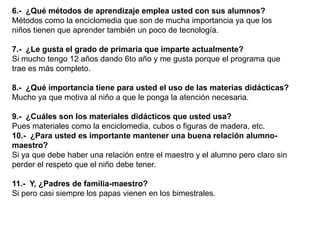 6.- ¿Qué métodos de aprendizaje emplea usted con sus alumnos?
Métodos como la enciclomedia que son de mucha importancia ya que los
niños tienen que aprender también un poco de tecnología.

7.- ¿Le gusta el grado de primaria que imparte actualmente?
Si mucho tengo 12 años dando 6to año y me gusta porque el programa que
trae es más completo.

8.- ¿Qué importancia tiene para usted el uso de las materias didácticas?
Mucho ya que motiva al niño a que le ponga la atención necesaria.

9.- ¿Cuáles son los materiales didácticos que usted usa?
Pues materiales como la enciclomedia, cubos o figuras de madera, etc.
10.- ¿Para usted es importante mantener una buena relación alumno-
maestro?
Si ya que debe haber una relación entre el maestro y el alumno pero claro sin
perder el respeto que el niño debe tener.

11.- Y, ¿Padres de familia-maestro?
Si pero casi siempre los papas vienen en los bimestrales.
 