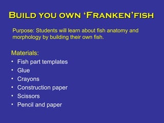 Build you own ‘Franken’fishBuild you own ‘Franken’fish
Materials:
• Fish part templates
• Glue
• Crayons
• Construction paper
• Scissors
• Pencil and paper
Purpose: Students will learn about fish anatomy and
morphology by building their own fish.
 