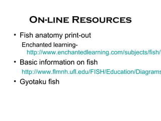 On-line Resources
• Fish anatomy print-out
Enchanted learning-
http://www.enchantedlearning.com/subjects/fish/l
• Basic information on fish
http://www.flmnh.ufl.edu/FISH/Education/Diagrams
• Gyotaku fish
 