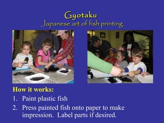 GyotakuGyotaku
Japanese art of fish printingJapanese art of fish printing
How it works:
1. Paint plastic fish
2. Press painted fish onto paper to make
impression. Label parts if desired.
 