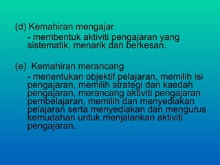 (d) Kemahiran mengajar - membentuk aktiviti pengajaran yang sistematik, menarik dan berkesan. (e)  Kemahiran merancang - menentukan objektif pelajaran, memilih isi pengajaran, memilih strategi dan kaedah pengajaran, merancang aktiviti pengajaran pembelajaran, memilih dan menyediakan pelajaran serta menyediakan dan mengurus kemudahan untuk menjalankan aktiviti pengajaran.  