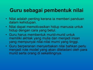 Guru sebagai pembentuk nilai Nilai adalah penting kerana ia memberi panduan dalam kehidupan. Nilai dapat memotivasikan hidup manusia untuk hidup dengan cara yang betul. Guru harus membentuk murid-murid untuk memiliki akhlak yang mulia dan menjadi insan yang mempunyai nilai-nilai murni yang tinggi. Guru berperanan menyerbakan nilai bahkan perlu menjadi rote model yang akan diteladani oleh para murid serta orang di sekelilingnya. 