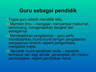 Guru sebagai pendidik Tugas guru adalah mendidik iaitu: Memberi ilmu – mengajar, menyampai maklumat, berbincang, mengendalikan bengkel dan sebagainya. Mendedahkan pengalaman – guru perlu mendedahkan murid-murid dengan pengalaman-pengalaman tertentu seperti pengembara, mengelola majlis. Mendidik murid berakhlak mulia – mendidik termasuk dari segi akhlak, penampilan diri melalui pembelajaran seperti pendidikan moral. 