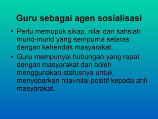 Guru sebagai agen sosialisasi Perlu memupuk sikap, nilai dan sahsiah murid-murid yang sempurna selaras dengan kehendak masyarakat. Guru mempunyai hubungan yang rapat dengan masyarakat dan boleh menggunakan statusnya untuk menyebarkan nilai-nilai positif kepada ahli masyarakat. 