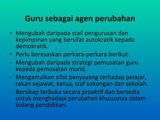 Guru sebagai agen perubahan Mengubah daripada stail pengurusan dan kepimpinan yang bersifat autokratik kepada demokratik. Perlu berasaskan perkara-perkara berikut: Mengubah daripada strategi pemusatan guru kepada pemusatan murid. Mengamalkan sifat penyayang terhadap pelajar, rakan sejawat, ketua, staf sokongan dan sekolah. Bersikap terbuka secara proaktif dan bersedia untuk menghadapi perubahan khususnya dalam bidang pendidikan. 