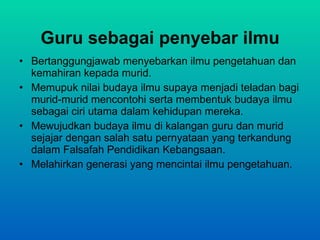 Guru sebagai penyebar ilmu Bertanggungjawab menyebarkan ilmu pengetahuan dan kemahiran kepada murid. Memupuk nilai budaya ilmu supaya menjadi teladan bagi murid-murid mencontohi serta membentuk budaya ilmu sebagai ciri utama dalam kehidupan mereka. Mewujudkan budaya ilmu di kalangan guru dan murid  sejajar dengan salah satu pernyataan yang terkandung  dalam Falsafah Pendidikan Kebangsaan. Melahirkan generasi yang mencintai ilmu pengetahuan. 